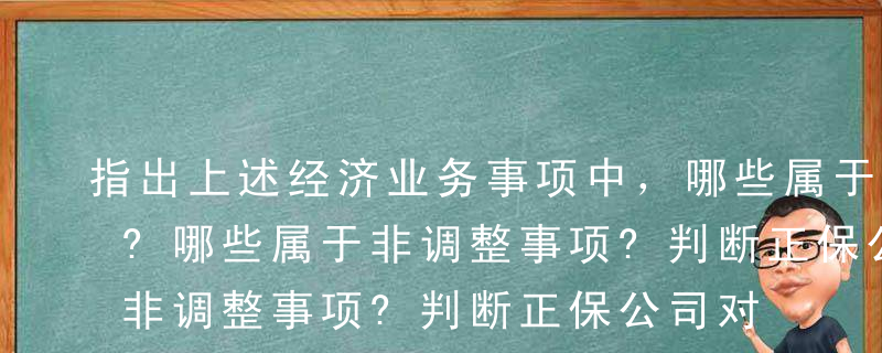 指出上述经济业务事项中，哪些属于调整事项?哪些属于非调整事项?判断正保公司对上述事项的会计处