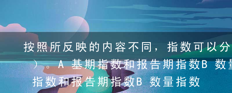 按照所反映的内容不同，指数可以分为（  ）。A基期指数和报告期指数B数量指数和质量指数C简单指