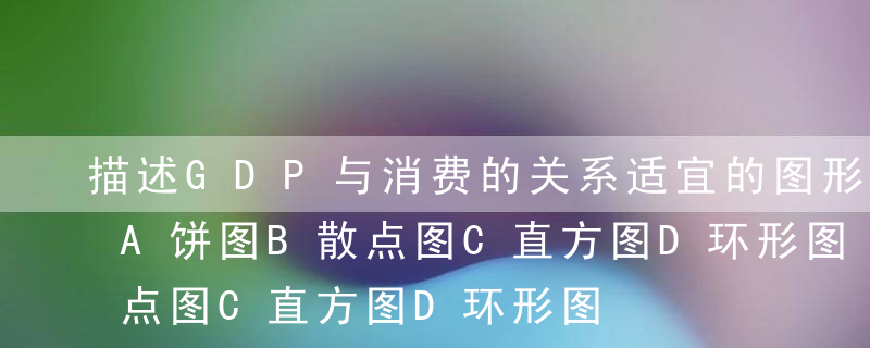 描述GDP与消费的关系适宜的图形是（）。A饼图B散点图C直方图D环形图