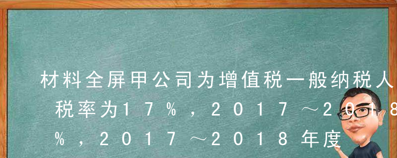 材料全屏甲公司为增值税一般纳税人，增值税税率为17%，2017～2018年度发生的有关固定资产经济业