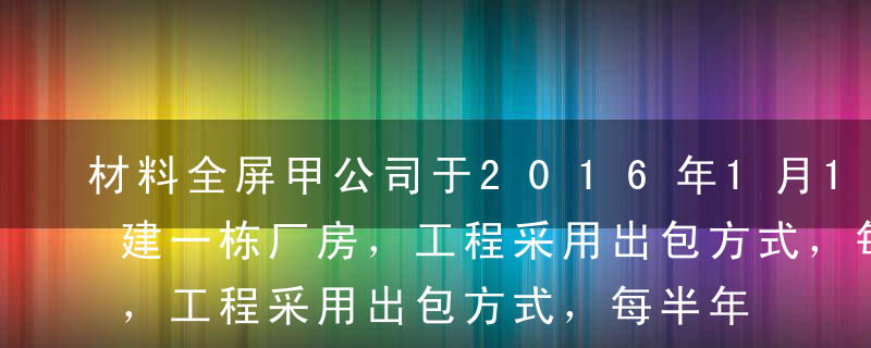 材料全屏甲公司于2016年1月1日动工兴建一栋厂房，工程采用出包方式，每半年支付一次进度款，于20