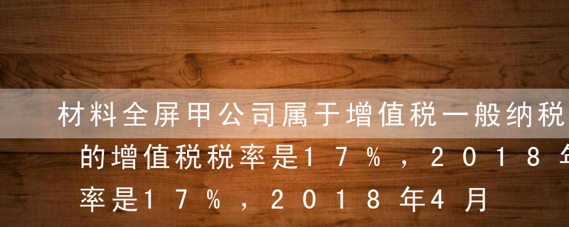 材料全屏甲公司属于增值税一般纳税人，适用的增值税税率是17%，2018年4月发生了如下经济业务：（