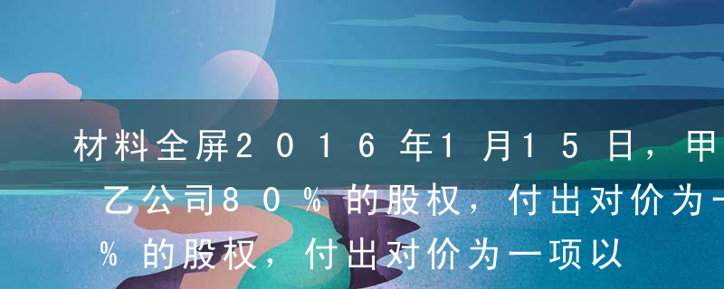 材料全屏2016年1月15日，甲公司取得乙公司80%的股权，付出对价为一项以公允价值计量且其变动计入