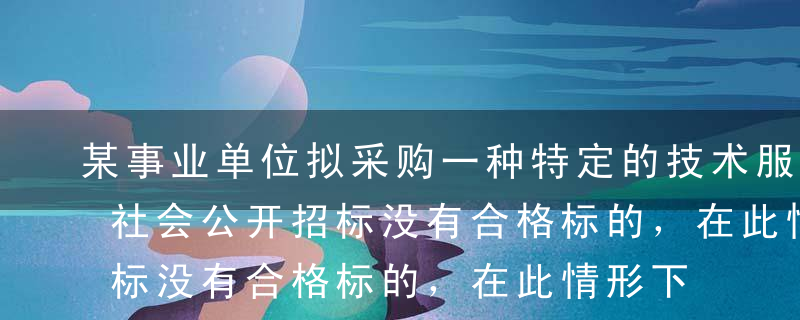 某事业单位拟采购一种特定的技术服务，经向社会公开招标没有合格标的，在此情形下，根据《政府采