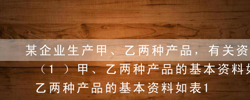 某企业生产甲、乙两种产品，有关资料如下：（1）甲、乙两种产品的基本资料如表1所示。表1 甲、乙