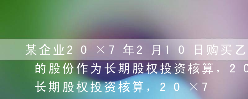 某企业20×7年2月10日购买乙公司3%的股份作为长期股权投资核算，20×7年2月25日（2月12日宣告）