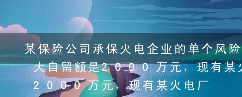 某保险公司承保火电企业的单个风险单位的最大自留额是2000万元，现有某火电厂（一个风险单位）的