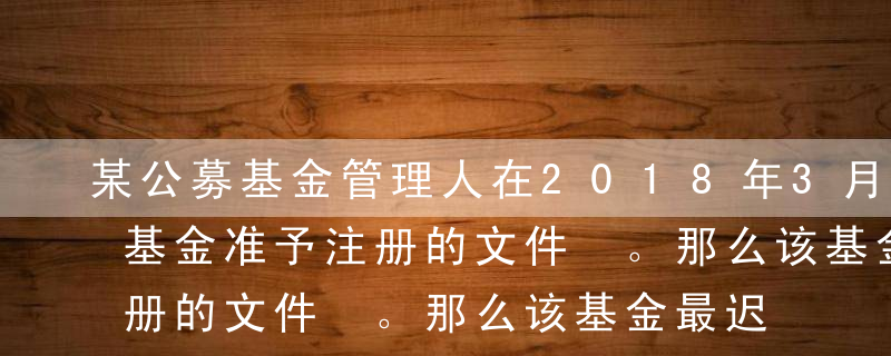 某公募基金管理人在2018年3月1日收到基金准予注册的文件 。那么该基金最迟开始募集的日期应该为