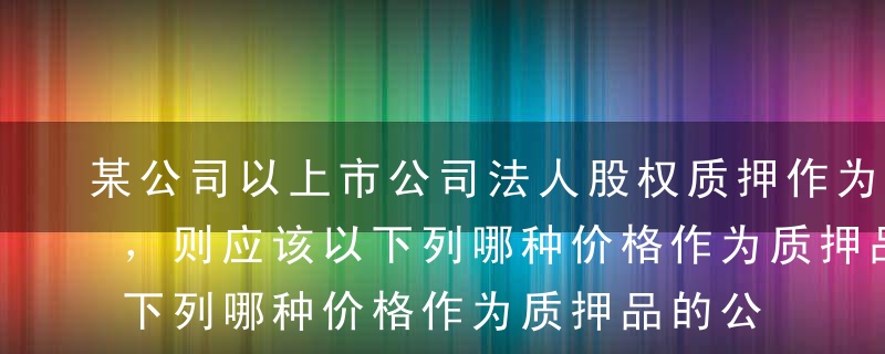 某公司以上市公司法人股权质押作为贷款担保，则应该以下列哪种价格作为质押品的公允价格?（ ）[2