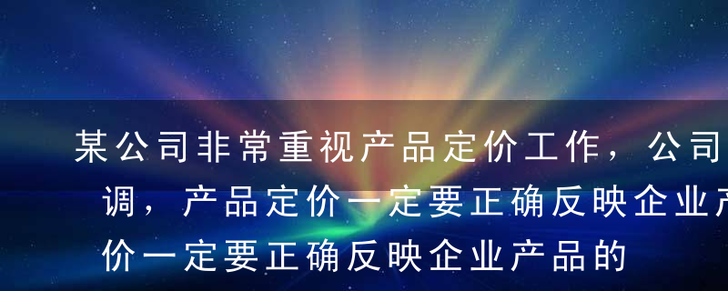 某公司非常重视产品定价工作，公司负责人强调，产品定价一定要正确反映企业产品的真实价值消耗和