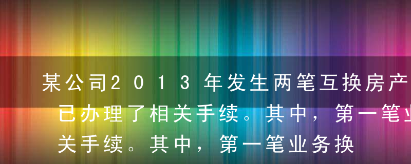 某公司2013年发生两笔互换房产业务，并已办理了相关手续。其中，第一笔业务换出的房产价值500万