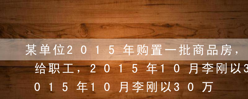 某单位2015年购置一批商品房，低价销售给职工，2015年10月李刚以30万元的价格购买了其中一套（单