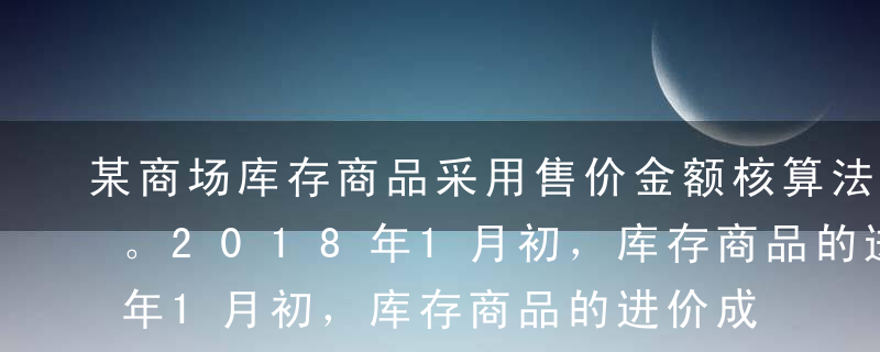 某商场库存商品采用售价金额核算法进行核算。2018年1月初，库存商品的进价成本为34万元，售价总