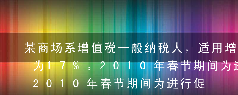 某商场系增值税—般纳税人，适用增值税税率为17%。2010年春节期间为进行促销，该商场规定购物每