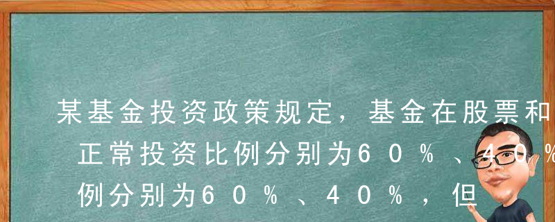 某基金投资政策规定，基金在股票和债券上的正常投资比例分别为60%、40%，但年初在股票和债券上的