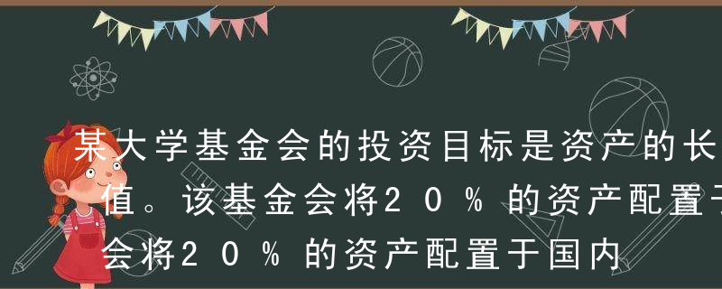 某大学基金会的投资目标是资产的长期保值增值。该基金会将20%的资产配置于国内股票，80%的资产配