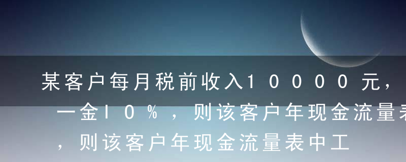 某客户每月税前收入10000元，扣除三险一金IO%，则该客户年现金流量表中工资薪金一栏为（）元。A7