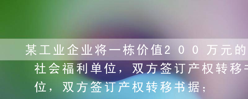 某工业企业将一栋价值200万元的房产赠与社会福利单位，双方签订产权转移书据；另外，该工业企业