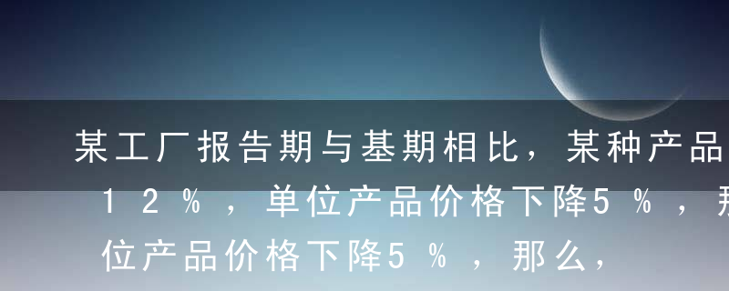 某工厂报告期与基期相比，某种产品产量增加12%，单位产品价格下降5%，那么，销售额（ ）。A增加