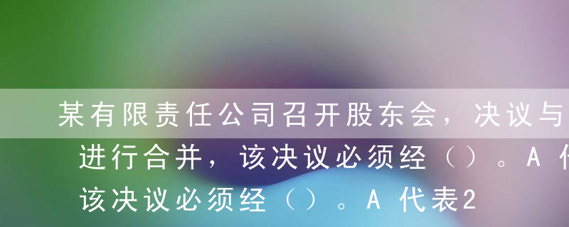 某有限责任公司召开股东会，决议与其他公司进行合并，该决议必须经（）。A代表2/3以上表决权的股