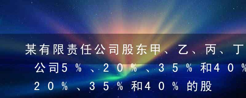 某有限责任公司股东甲、乙、丙、丁分别持有公司5%、20%、35%和40%的股权，该公司章程未对股东行