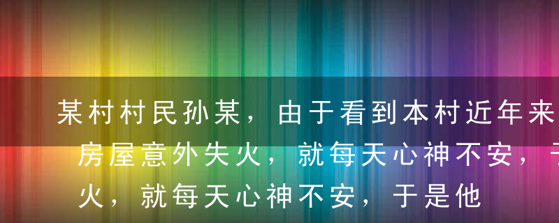 某村村民孙某，由于看到本村近年来常有农户房屋意外失火，就每天心神不安，于是他为自家房屋投保