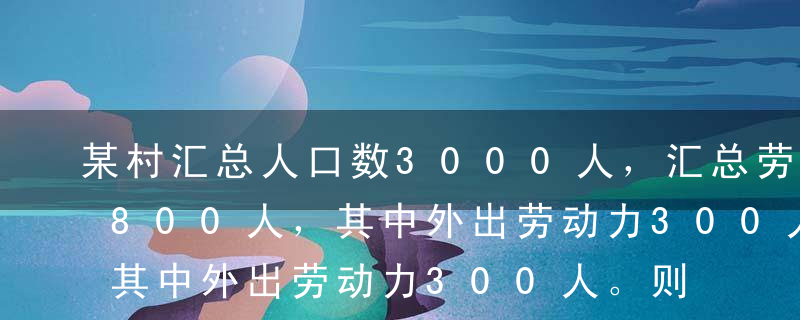 某村汇总人口数3000人，汇总劳动力数1800人，其中外出劳动力300人。则该村每个劳动力平均人口负