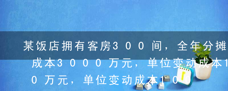 某饭店拥有客房300间，全年分摊客房固定成本3000万元，单位变动成本100元／间夜。在保持80%出租