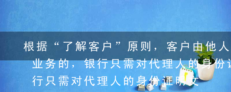 根据“了解客户”原则，客户由他人代理办理业务的，银行只需对代理人的身份证明文件进行核对并登