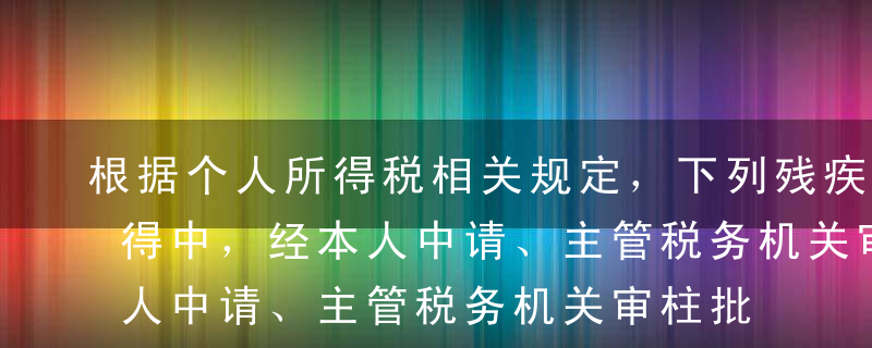 根据个人所得税相关规定，下列残疾人员的所得中，经本人中请、主管税务机关审柱批准可按各省、自