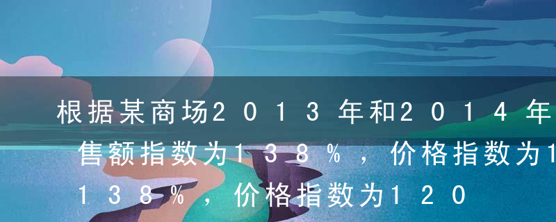 根据某商场2013年和2014年相比，销售额指数为138%，价格指数为120%，则由于销售量的变动使销售额