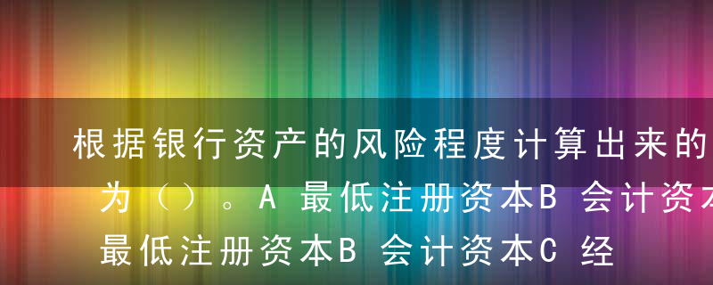 根据银行资产的风险程度计算出来的虚拟资本为（）。A最低注册资本B会计资本C经济资本D监管资本