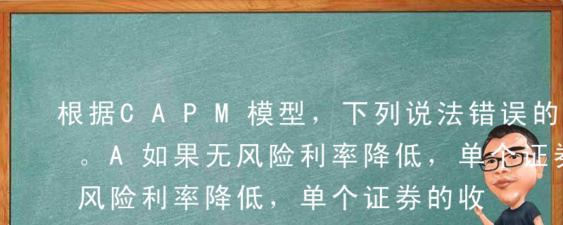 根据CAPM模型，下列说法错误的是（ ）。A如果无风险利率降低，单个证券的收益率成正比降低B单个