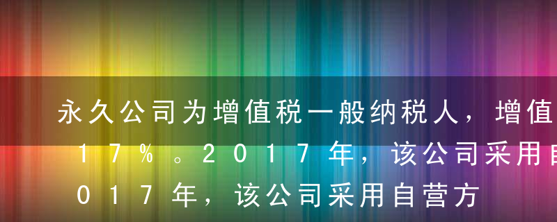 永久公司为增值税一般纳税人，增值税税率为17%。2017年，该公司采用自营方式建造一条生产线（动