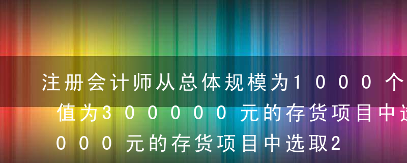 注册会计师从总体规模为1000个，账面价值为300000元的存货项目中选取200个项目（账面价值60000元