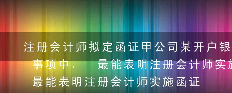 注册会计师拟定函证甲公司某开户银行。以下事项中， 最能表明注册会计师实施函证目的的是（   ）