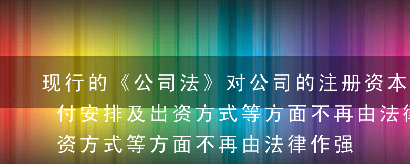 现行的《公司法》对公司的注册资本限额、缴付安排及出资方式等方面不再由法律作强制性规定（除非