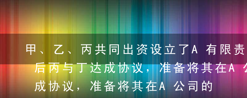 甲、乙、丙共同出资设立了A有限责任公司，后丙与丁达成协议，准备将其在A公司的出资全部转让给丁