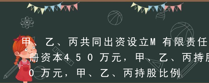 甲、乙、丙共同出资设立M有限责任公司，注册资本450万元，甲、乙、丙持股比例分别为20%、45%、35