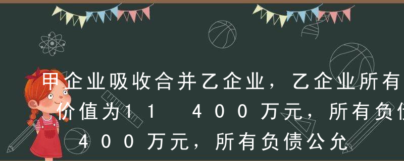 甲企业吸收合并乙企业，乙企业所有资产公允价值为11 400万元，所有负债公允价值为6 400万元，未