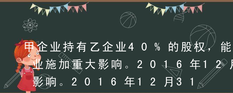 甲企业持有乙企业40%的股权，能够对乙企业施加重大影响。2016年12月31日该股权投资的账面价值为4