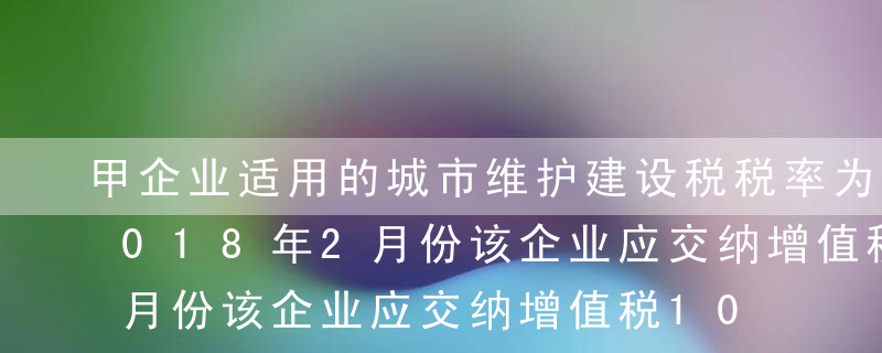 甲企业适用的城市维护建设税税率为7%，2018年2月份该企业应交纳增值税100 000元、土地增值税20 0