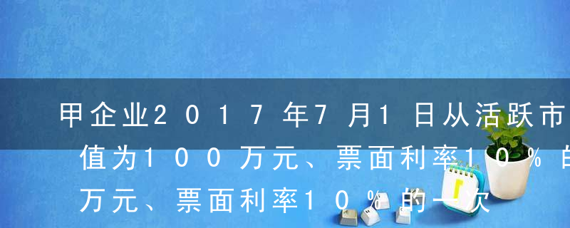 甲企业2017年7月1日从活跃市场购得面值为100万元、票面利率10%的一次还本、分期付息的5年期公司