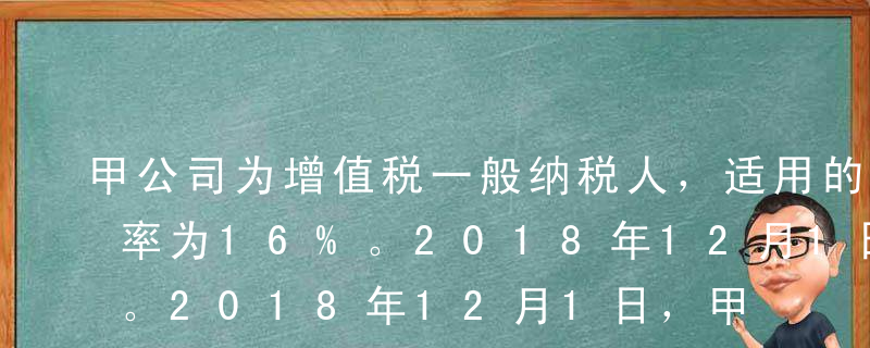 甲公司为增值税一般纳税人，适用的增值税税率为16%。2018年12月1日，甲公司向乙公司销售产品一批