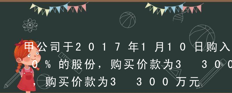 甲公司于2017年1月10日购入乙公司30%的股份，购买价款为3 300万元，并自取得投资之日起派人参与