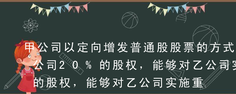 甲公司以定向增发普通股股票的方式取得了乙公司20%的股权，能够对乙公司实施重大影响。已知，甲