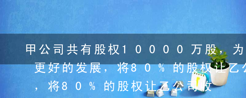 甲公司共有股权10000万股，为了将来有更好的发展，将80%的股权让乙公司收购，然后成为乙公司的子