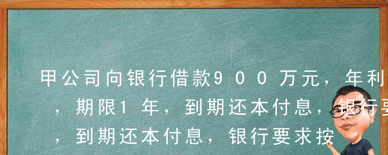 甲公司向银行借款900万元，年利率为8%，期限1年，到期还本付息，银行要求按借款金额的15%保持补