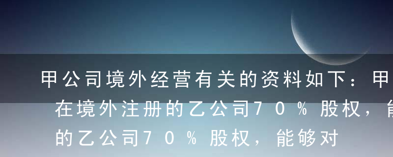 甲公司境外经营有关的资料如下：甲公司持有在境外注册的乙公司70%股权，能够对乙公司的财务和经