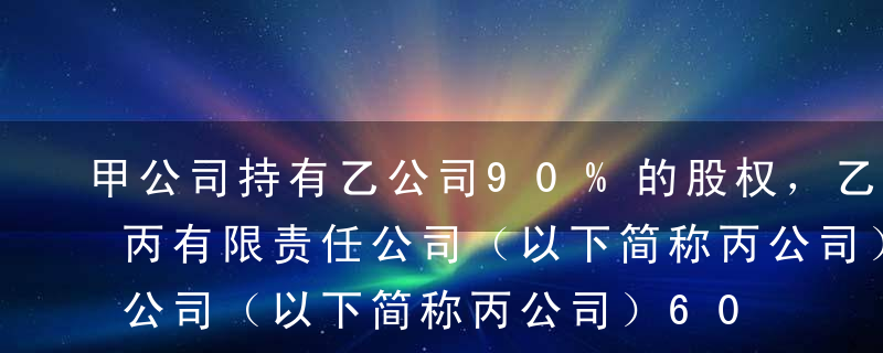 甲公司持有乙公司90%的股权，乙公司持有丙有限责任公司（以下简称丙公司）60%的股权；甲公司由于